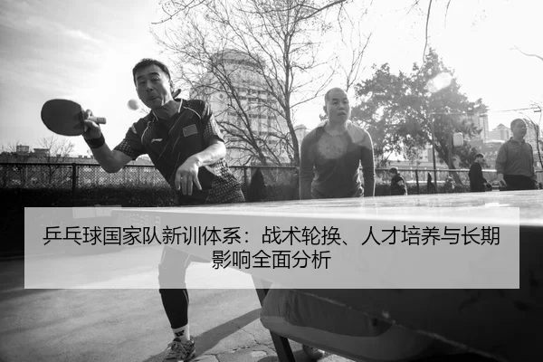 ping-pang-qiu-guo-jia-dui-xin-xun-ti-xi-zhan-shu-lun-huan-ren-cai-pei-yang-yu-chang-qi-ying-xiang-quan-mian-fen-xi-2-632.jpg