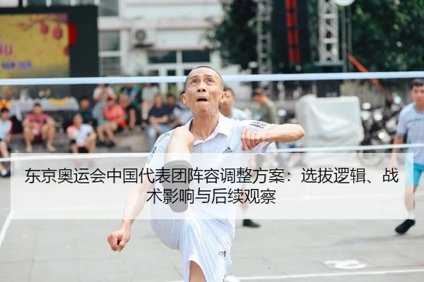 东京奥运会中国代表团阵容调整方案：选拔逻辑、战术影响与后续观察