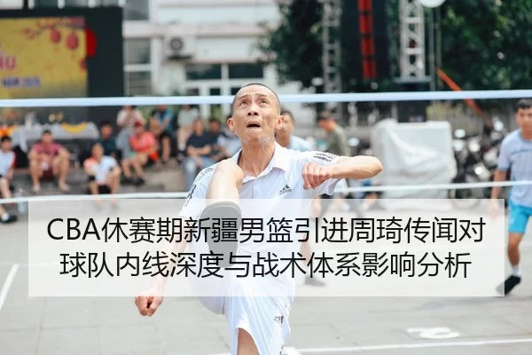 CBA休赛期新疆男篮引进周琦传闻对球队内线深度与战术体系影响分析
